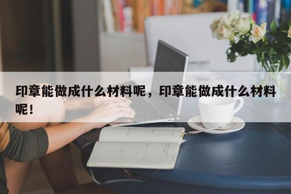 印章能做成什么材料呢，印章能做成什么材料呢！