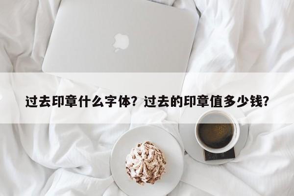 过去印章什么字体？过去的印章值多少钱？