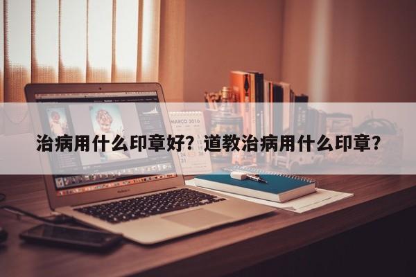 治病用什么印章好？道教治病用什么印章？