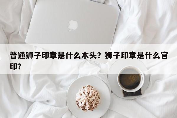 普通狮子印章是什么木头？狮子印章是什么官印？