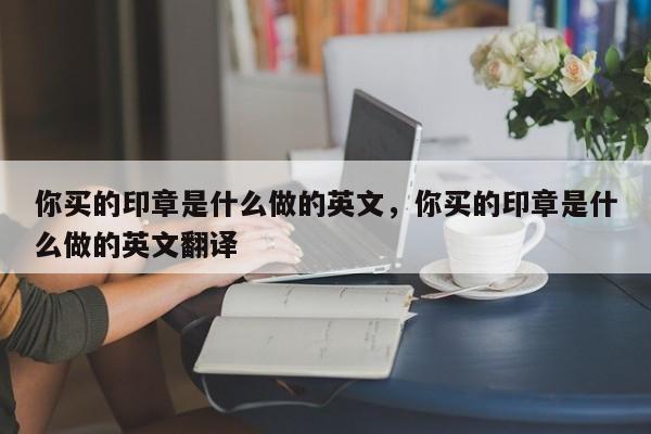 你买的印章是什么做的英文，你买的印章是什么做的英文翻译