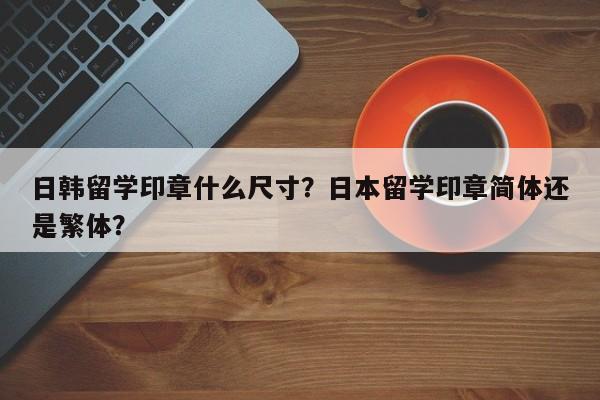 日韩留学印章什么尺寸？日本留学印章简体还是繁体？