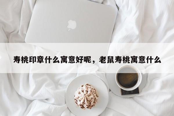 寿桃印章什么寓意好呢，老鼠寿桃寓意什么