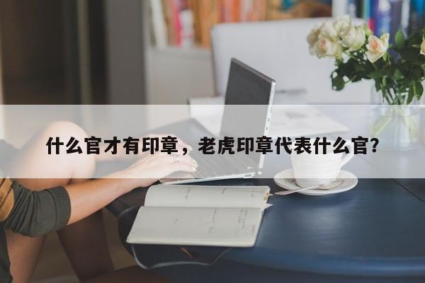 什么官才有印章，老虎印章代表什么官？