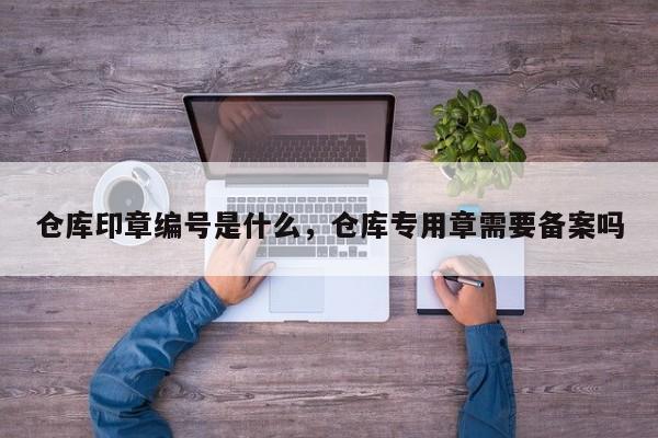 仓库印章编号是什么，仓库专用章需要备案吗