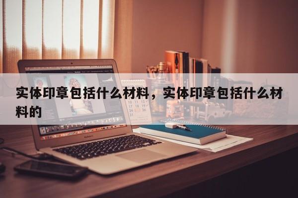 实体印章包括什么材料，实体印章包括什么材料的