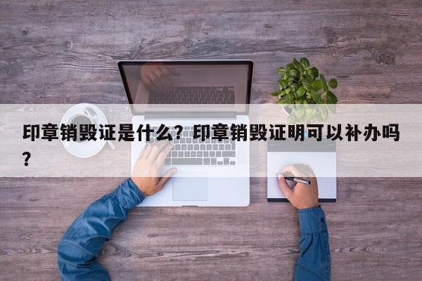 印章销毁证是什么？印章销毁证明可以补办吗？