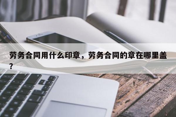 劳务合同用什么印章，劳务合同的章在哪里盖？