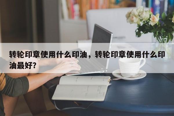 转轮印章使用什么印油，转轮印章使用什么印油最好？