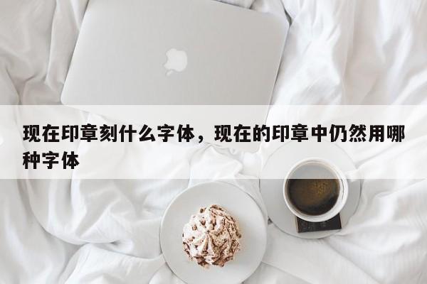 现在印章刻什么字体，现在的印章中仍然用哪种字体