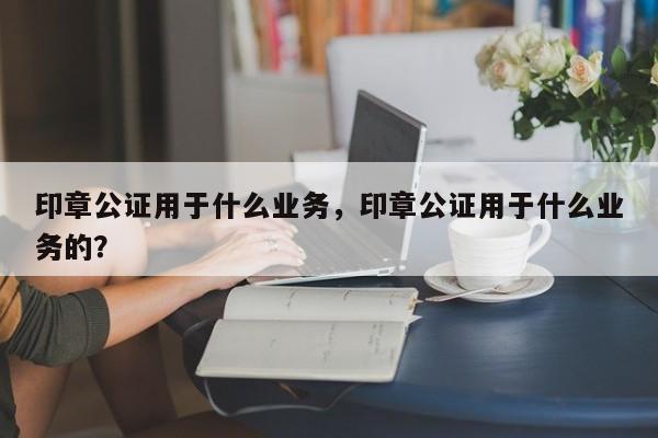 印章公证用于什么业务，印章公证用于什么业务的？