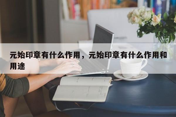 元始印章有什么作用，元始印章有什么作用和用途