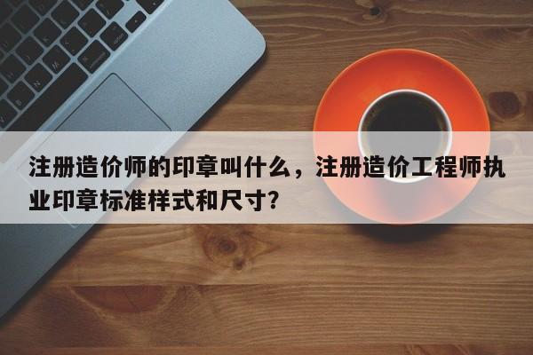 注册造价师的印章叫什么，注册造价工程师执业印章标准样式和尺寸？