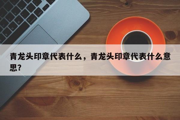 青龙头印章代表什么，青龙头印章代表什么意思？