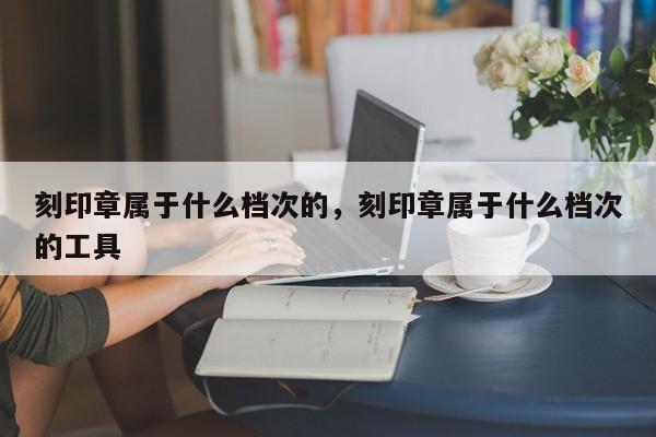 刻印章属于什么档次的，刻印章属于什么档次的工具