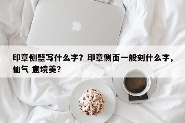 印章侧壁写什么字？印章侧面一般刻什么字,仙气 意境美？