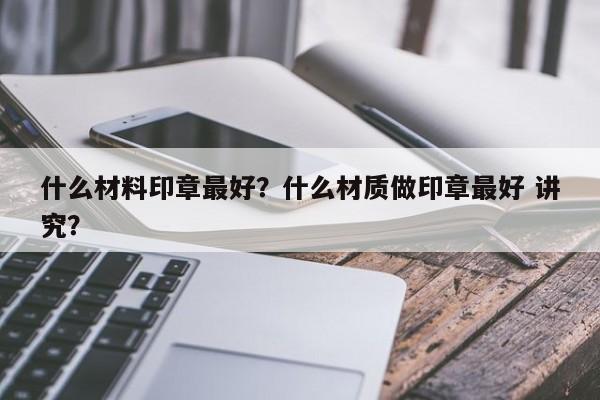 什么材料印章最好？什么材质做印章最好 讲究？