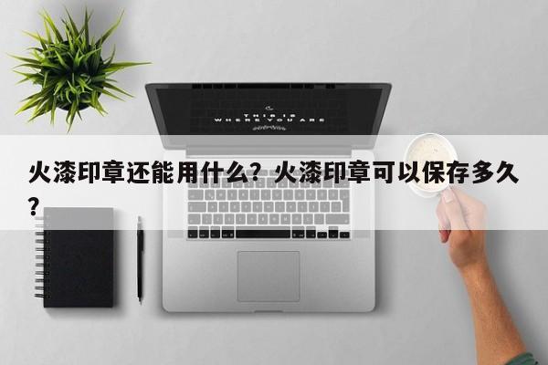 火漆印章还能用什么？火漆印章可以保存多久？