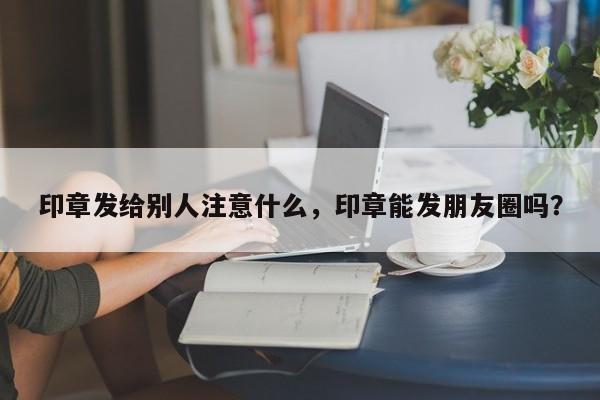 印章发给别人注意什么，印章能发朋友圈吗？