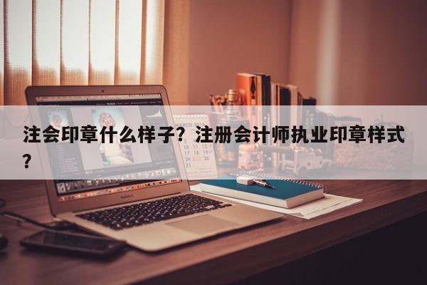 注会印章什么样子？注册会计师执业印章样式？