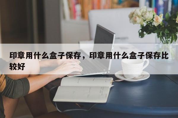 印章用什么盒子保存，印章用什么盒子保存比较好