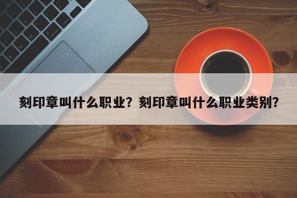 刻印章叫什么职业？刻印章叫什么职业类别？