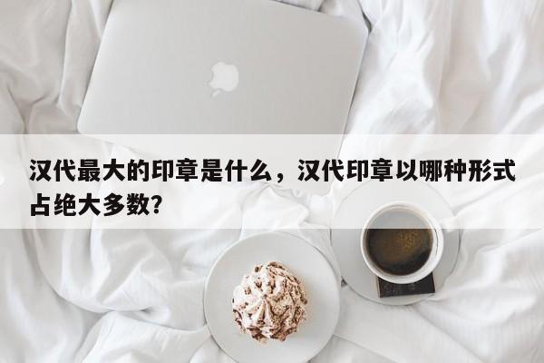 汉代最大的印章是什么，汉代印章以哪种形式占绝大多数？