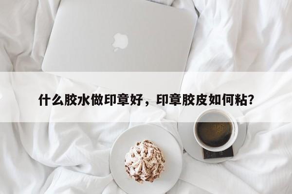 什么胶水做印章好，印章胶皮如何粘？