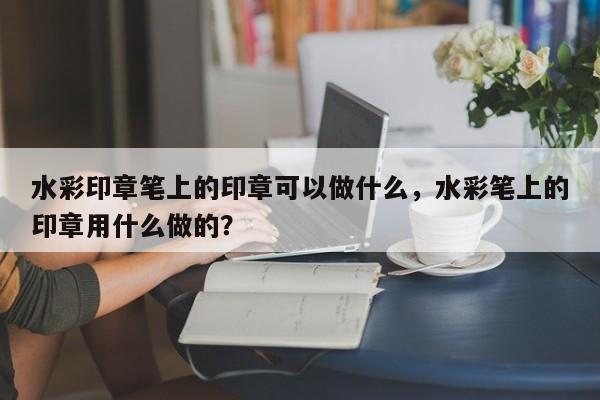 水彩印章笔上的印章可以做什么，水彩笔上的印章用什么做的？