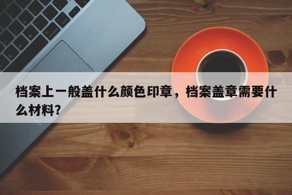 档案上一般盖什么颜色印章，档案盖章需要什么材料？