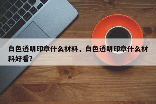 白色透明印章什么材料，白色透明印章什么材料好看？