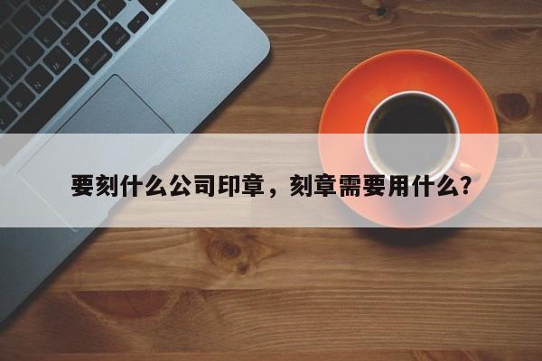 要刻什么公司印章，刻章需要用什么？