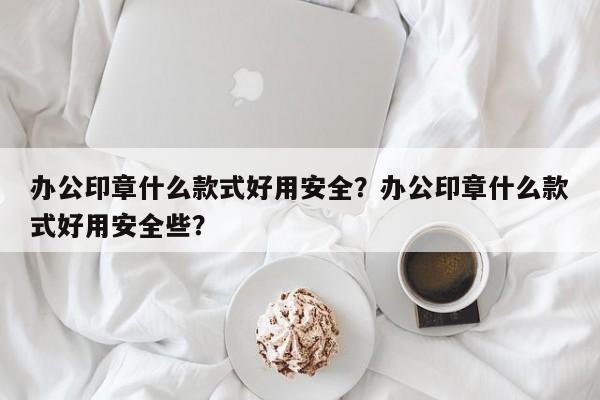 办公印章什么款式好用安全？办公印章什么款式好用安全些？