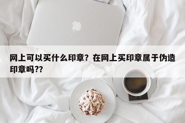 网上可以买什么印章？在网上买印章属于伪造印章吗?？