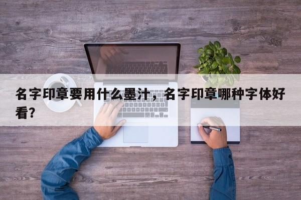 名字印章要用什么墨汁，名字印章哪种字体好看？