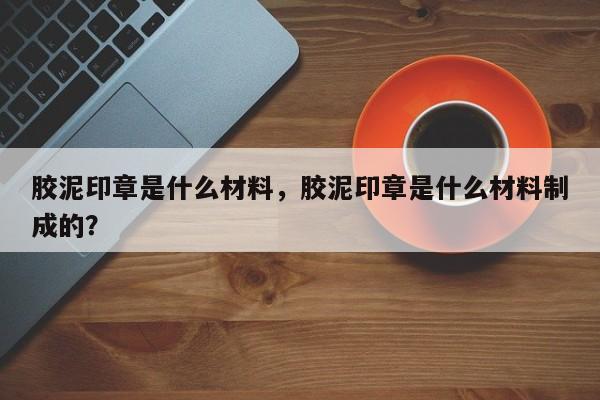 胶泥印章是什么材料，胶泥印章是什么材料制成的？