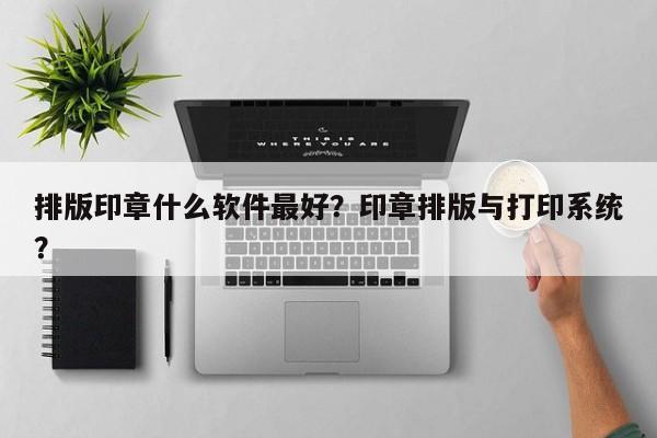 排版印章什么软件最好？印章排版与打印系统？