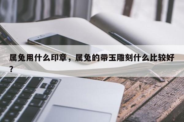 属兔用什么印章，属兔的带玉雕刻什么比较好？