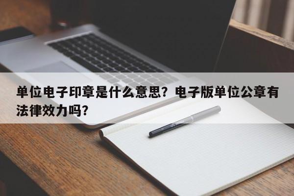 单位电子印章是什么意思？电子版单位公章有法律效力吗？