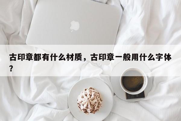 古印章都有什么材质，古印章一般用什么字体？