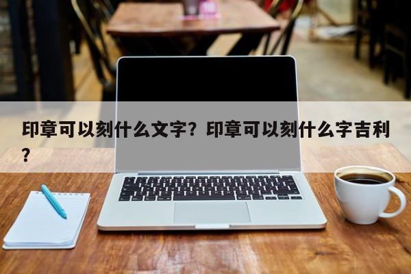 印章可以刻什么文字？印章可以刻什么字吉利？