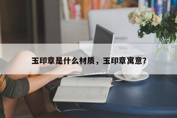 玉印章是什么材质，玉印章寓意？