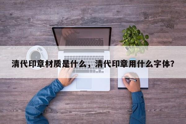 清代印章材质是什么，清代印章用什么字体？