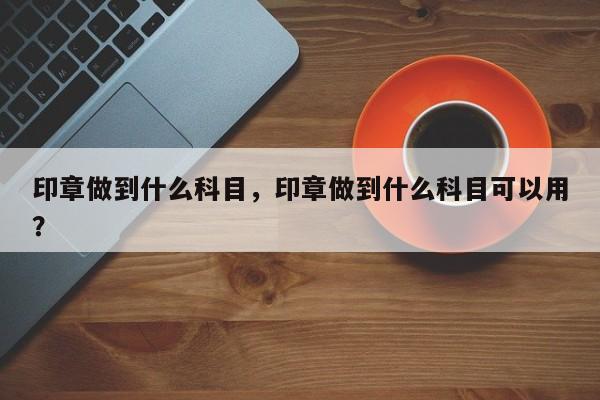 印章做到什么科目，印章做到什么科目可以用？