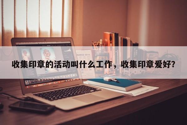 收集印章的活动叫什么工作，收集印章爱好？