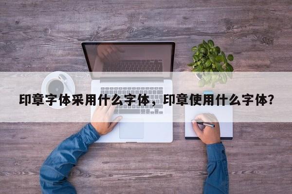 印章字体采用什么字体，印章使用什么字体？