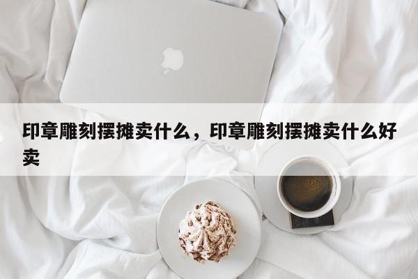 印章雕刻摆摊卖什么，印章雕刻摆摊卖什么好卖