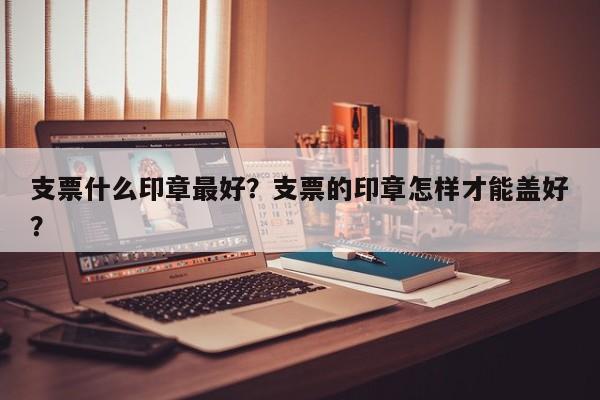 支票什么印章最好？支票的印章怎样才能盖好？