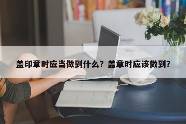 盖印章时应当做到什么？盖章时应该做到？