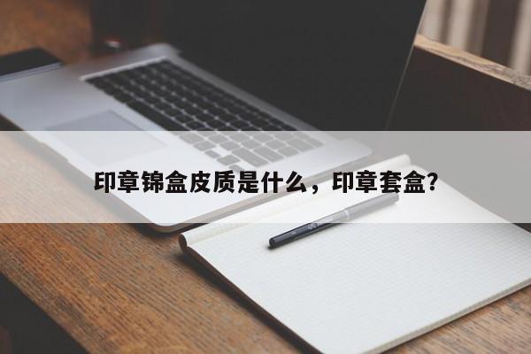 印章锦盒皮质是什么，印章套盒？